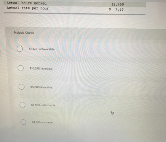 Actual hours worked Actual rate per hour 12,450 $ 7.30 Multiple Choice $5.600 unfavorable. $10,695 favorable. $5,600 favorable. $4,980 unfavorable $4,980 favorable.