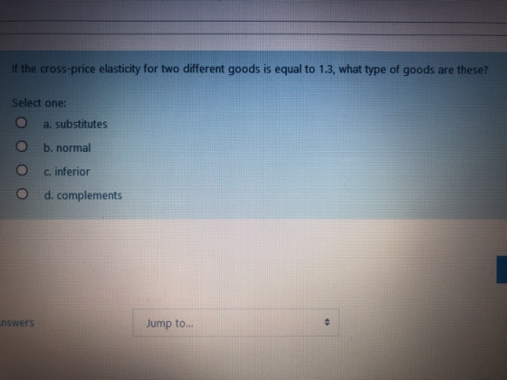 the cross-price elasticity for two different goods is equal to 1.3, what type of goods are these? Select one: O a. substitutes O b. normal c. inferior O d. complements rs Jump to...