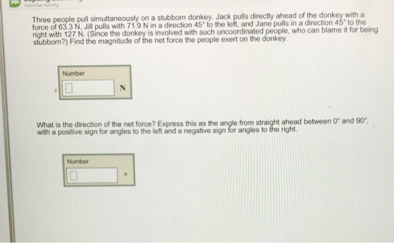 Three people pull simultaneously on a stubborn donkey. Jack pulls directly ahead of the donkey with a force of 63.3 N, Jill pulls with 71.9 N in a direction 45 to the left, and Jane pulls in a direction 45° to the right with 127 N. (Since the donkey is involved with such uncoordinated people, who can blame it for being stubborn?) Find the magnitude of the net force the people exert on the donkey Number What is the direction of the net with a positive sign for angles to the left and a negative sign for angles to the right force? Express this as the angle from straight ahead between 0 and 90 Number