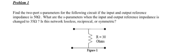 Problem 1 Find the two-port s-parameters for the following circuit if the input and output reference impedance is 502. What a