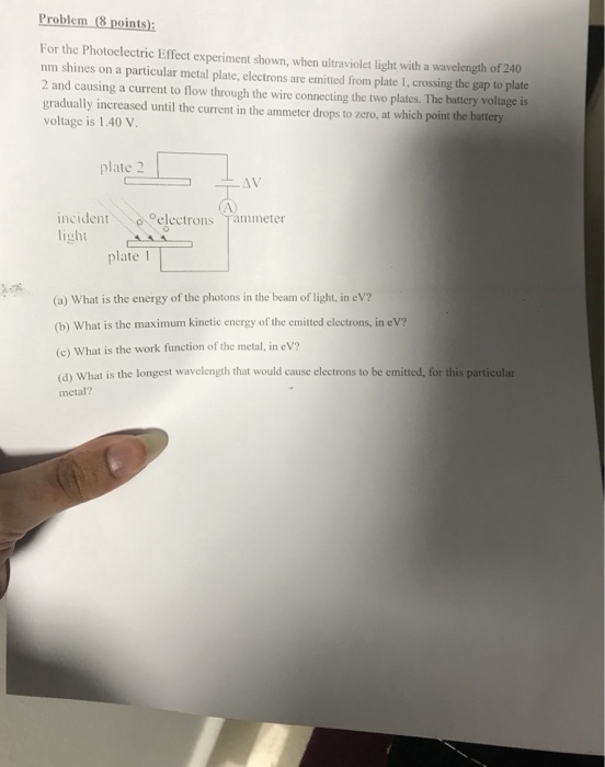 Problem (8 points) For the Photoelectric Effect experiment shown, when ultraviolet light with a wavelength of 240 nm shines on a particular metal plate, electrons are emitted from plate 1, crossing the gap to plate 2 and causing a current to flow through the wire connecting the two plates. The battery voltage is gradually increased until the current in the ammeter drops to zero, at which point the battery voltage is 1.40 V plate 2 AV incident ◇e electrons Tammeter light plate I (a) What is the energy of the photons in the beam of light, in eV? (b) What is the maximum kinetic energy of the emitted electrons, in eV? (c) What is the work function of the metal, in eV (d) What is the longest wavelength that would cause electrons to be emitted, for this particular metal?