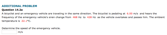 ADDITIONAL PROBLEM Question 14.2a A bicyclist and an emergency vehicle are traveling in the same direction. The bicyclist is pedaling at 6.00 m/s and hears the frequency of the emergency vehicles siren change from 468 Hz to 428 Hz as the vehicle overtakes and passes him. The ambient temperature is 22.1°C. Determine the speed of the emergency vehicle. m/s