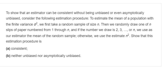 To show that an estimator can be consistent without being unbiased or even asymptotically the finite variance σ, we first take a random sample of size n. Then we randomly draw one of n slips of paper numbered from 1 through n, and if the number we draw is 2, 3,.., or n, we use as our estimator the mean of the random sample; otherwise, we use the estimate n2. Show that this estimation procedure is (a) consistent; (b) neither unbiased nor asymptotically unbiased.