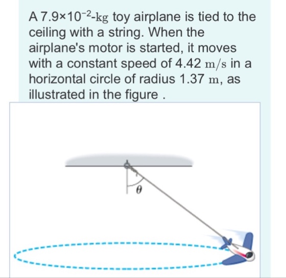 A 7.9x10-2-kg toy airplane is tied to the ceiling with a string. When the airplanes motor is started, it moves with a constant speed of 4.42 m/s in a horizontal circle of radius 1.37 m, as illustrated in the figure