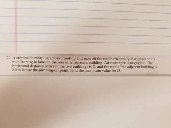 14. A criminal is escaping across a rooftop and runs off the roof horizontally at a speed of 5.3 m/s, hoping to land on the roof of an adjacent building. Air resistance is negligible. The horizontal distance between the two buildings is D, and the roof of the adjacent building is 2.0 m below the jumping-off point. Find the maximum value for D.