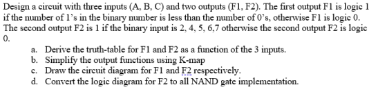 Design a circuit with three inputs (A, B, C) and two outputs (F1, F2). The first output F1 is logic 1 if the number of l’s in