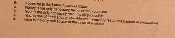 8. According to the Labor Theory of Value: a. money is the only necessary resource for production b. labor is the only necessary resource for production b. labor is one of three equally valuable and necessary resources (factors of production) d. labor is the only real source of the value of products