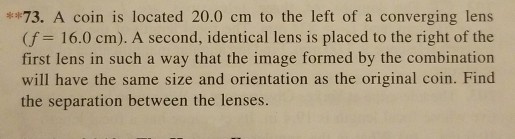 73. A coin is located 20.0 cm to the left of a converging lens (f 16.0 cm). A second, identical lens is placed to the right of the first lens in such a way that the image formed by the combination the separation between the lenses.