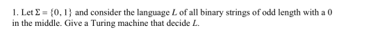 1. Let £ = {0,1} and consider the language L of all binary strings of odd length with a 0 in the middle. Give a Turing machin