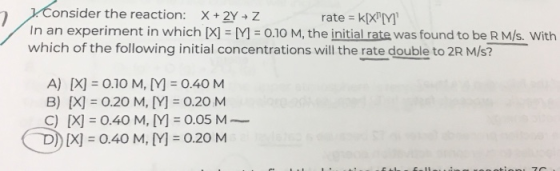 onside In an experiment in whichM 0.10 M, the initial rate was found to be R M/s. With r the reaction: X + 2Y Z rate k[XM which of the following initial concentrations will the rate double to 2R M/s? A) [X O.10 M, [M -0.40 M B) X 0.20 M, Y 0.20 M ) [X] = 0.40 M, [Y] =0.05 M- D) [X] = 0.40 M, M =0.20 M