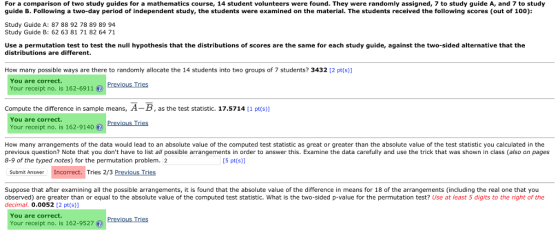 For a comparison of two study guides for a mathematics course, 14 student volunteers were found. They were randomly assigned, 7 to study guide A, and 7 to study guide B. Following a two-day period of independent study, the students were examined on the material. The students received the following scores (out of 100): Study Guide A: 87 88 92 78 89 89 94 Study Guide B: 62 63 81 71 82 64 71 Use a permutation test to test the null hypothesis that the distributions of scores are the same for each study guide, against the two-sided alternative that the distributions are different. How many possible ways are there to randomly allocate the 14 students into two groups of 7 students? 3432 [2 pt(s)] You are correct. Your receipt no. is 162-6911 Previous Tries Compute the difference in sample means, A-B, as the test statistic. 17.5714 [1 pt(s) You are correct. Your receipt no. is 162-9140Previous Tries How many arrangements of the data would lead to an absolute value of the computed test statistic as great or greater than the absolute value of the test statistic you calculated in the previous question? Note that you dont have to list all possible arrangements in order to answer this. Examine the data carefully and use the trick that was shown in class (also on pages 8-9 of the typed notes) for the permutation problem. 2 [5 pt(s)] Submit Answer Incorrect. Tries 2/3 Previous Tries Suppose that after examining all the possible arrangements, it is found that the absolute value of the difference in means for 18 of the arrangements (including the real one that you observed) are greater than or equal tothe absolute value of the computed test statistic. What is the two-sided p-value for the permutation test? Use at least 5 digits to the right of the decimal. 0.0052 [2 pt(s)] You are correct Your receipt no.2957 Previous Tries