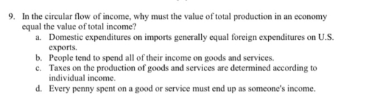 9. In the circular flow of income, why must the value of total production in an economy equal the value of total income? a. D