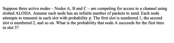 Suppose three active nodes - Nodes A, B and C - are competing for access to a channel using slotted ALOHA. Assume each node has an infinite number of packets to send. Each node attempts to transmit in each slot with probability p. The first slot is numbered 1, the second slot is numbered 2, and so on. What is the probability that node A succeeds for the first time in slot 5?