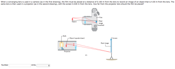 When a converging lens is used in a camera (as in the first drawing), the film must be placed at a distance of 0.160 m from the lens to record an image of an object that is 4.00 m from the lens. The same lens is then used in a projector (as in the second drawing), with the screen 0.530 m from the lens. How far from the projector lens should the film be placed? Film Real mage inverted) Object Bulb Screen Object (upside down) Real image 2 Projector Cb) Number Units