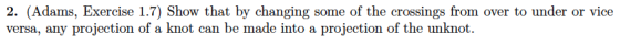 2. (Adams, Exercise 1.7) Show that by changing some of the crossings from over to under or vice versa, any projection of a knot can be made into a projection of the unknot.
