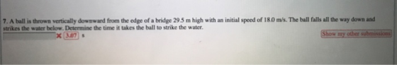7. A ball is thrown vertically downward from the edge of a bridge 29.5 m high with an initial speed of 18.0 m/s. The ball falls all the way down and strikes the water below, Determine the time it takes the ball to strike the water. x3.07 Show my other submissions