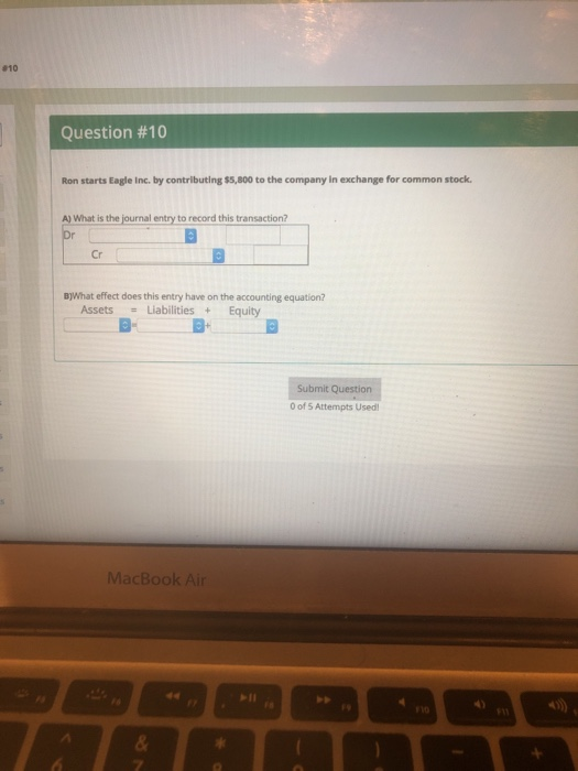 #10 Question #10 Ron starts Eagle Inc. by contributing $5,800 to the company in exchange for common stock What is the journal entry to record this transaction? Cr B)What effect does this entry have on the accounting equation? AssetsLiabilitiesEquity E- Submit Question 0 of 5 Attempts Used MacBook Air
