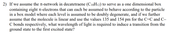 2) If we assume the π-network in decatetraene (C10H12) to serve as a one dimensional box containing eight π-electrons that can each be assumed to behave according to the particle in a box model where each level is assumed to be doubly degenerate, and if we further assume that the molecule is linear and use the values 135 and 154 pm for the C=C and C- C bonds respectively, what wavelength of light is required to induce a transition from the ground state to the first excited state?