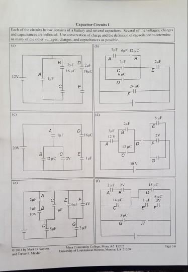 Capacitor Circuits I Each of the circuits below cesists of baery and several capaciors Several of the voltapes, charges and capacitances are indicated Use conservation of charpe and the detinition of capaciance to determine as many of the other voltages, charges, and capacitances as possible B 24 6 HC 12V 12 V 12 uC 30 V 18 uC CI E 14 C esa Conmanity Colkgs, Mex AZ 85202 Page 3.6 and Trevor F. Meder