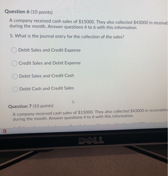 Question 6 (10 points) A company received cash sales of $15000. They also collected $43000 in receivat during the month. Answ