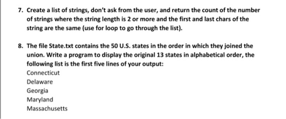 7. Create a list of strings, dont ask from the user, and return the count of the number of strings where the string length is 2 or more and the first and last chars of the string are the same (use for loop to go through the list). 8. The file State.txt contains the 50 U.S. states in the order in which they joined the union. Write a program to display the original 13 states in alphabetical order, the following list is the first five lines of your output: Connecticut Delaware Georgia Maryland Massachusetts