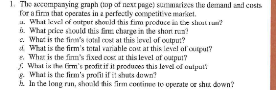 1. The accompanying graph (top of next page) summarizes the demand and costs for a firm that operates in a perfectly competitive market. a. What level of output should this firm produce in the short run? b. What price should this firm charge in the short run? c. What is the firms total cost at this level of output? d. What is the firms total variable cost at this level of output? e. What is the firms fixed cost at this level of output? f. What is the firms profit if it produces this level of output? g. What is the firms profit if it shuts down? h. In the long run, should this firm continue to operate or shut down?