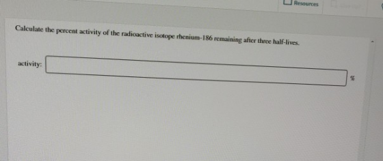 Resources Calculate the percent activity of the radioactive isotope rhenium-186 remaining after three half-lives. activity: %