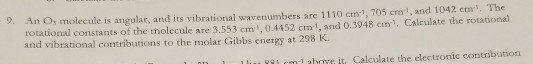 9. An Os molecule is angular, and its vibrational w rotational constants of the molecule are 3.553 cm1, 0.4452 cm 1, and 0.3948 cm1, Calculate the rotational and vibrational contributions to the molar Gibbs energy at 298 K avenumbers are 1110 cm1, 705 cm1, and 1042 cm, The ilcm aboe it Calculate the electronic conribution
