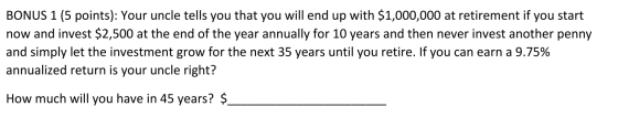 BONUS 1 (5 points): Your uncle tells you that you will end up with $1,000,000 at retirement if you start now and invest $2,50
