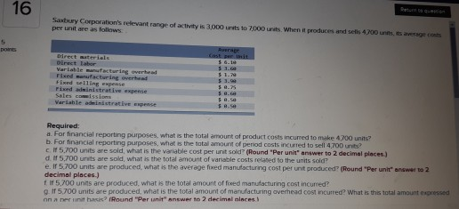 16 Saxbury Corporations relevant range of activity is 3,000 unsts to 7000 unats. When it produces and sells 4200 unts, its average costs per unit are as follows Varlable manufacturing overhead Fixed selling expense rixed adsinistrative expense Variable odeinistrative expense Required: a. For financial reporting purposes, what is the total amount of product costs incurred to make 4300 units? b. For financial reporting purposes, what is the total amount of period costs incurred to sell 4,700 unts? c. It 5.700 units are sold, what is the variable cost per unit sold? (Round Per unit answer to 2 decimal places.) d # 5.700 units are sold, what is the total amount of vaniable costs related to the units sold? e If 5,700 units are produced, what is the average fixed manufacturing cost per unt produced? (Round Per unit answer to 2 decimal places.) f I 5,700 units are produced, what is the total amount of fixed manufacturing cost incurred? g If 5,700 units are produced, what is the total amount of manufacturing averhead cost incurred? What is this total amount expressed nn ,, nrr int hack? Round-per init nnswer to 2 decimal nlnces