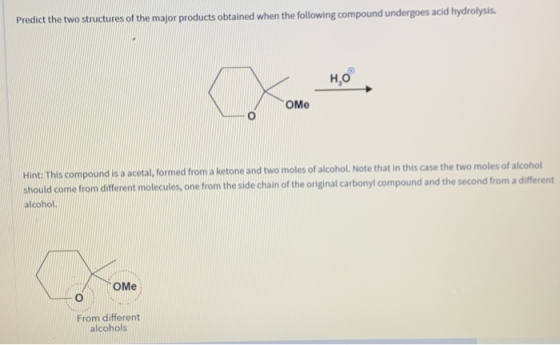 Predict the two structures of the major products obtained when the following compound undergoes acid hydrolysis. HO Оме Hint: