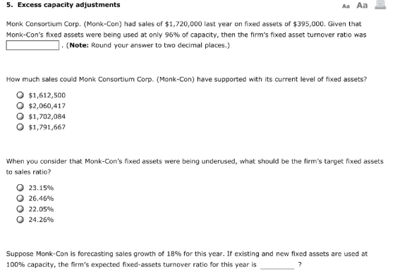 5. Excess capacity adjustments Monk Consortium Corp. (Monk-Con) had sales of $1,720,000 last year on fixed assets of $395,000. Given that Monk-Cons fixed assets were being used at only 96% of capacity, then the firms fixed asset turnover ratio was . (Note: Round your answer to two decimal places.) How much sales could Monk Consortium Corp. (Monk-Con) have supported with its current level of fixed assets? O $1,612,500 o $2,060,417 o $1,702,084 o $1,791,667 When you consider that Monk-Cons fixed assets were being underused, what should be the firms target fixed assets to sales ratio? О 23.15% О 26.46% О 22.05% o 24,26% Suppose Monk-Con is forecasting sales growth of 18% for this year. If existing and new fixed assets are used at 100% capacity, the firms expected fixed-assets turnover ratio for this year is