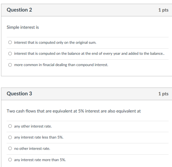 Question 2 1 pts Simple interest is O interest that is computed only on the original sum O interest that is computed on the balance at the end of every year and added to the balance.. O more common in finacial dealing than compound interest. Question3 1 pts Two cash flows that are equivalent at 5% interest are also equivalent at O any other interest rate. any interest rate less than 5%. O no other interest rate. any interest rate more than 5%.