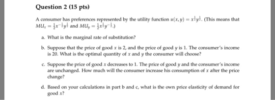 Question 2 (15 pts) A consumer has preferences represented by the utility function u(x,y) -xlyi. (This means that a. What is the marginal rate of substitution? b. Suppose that the price of good x is 2, and the price of good y is 1. The consumers income wWhat is the optimal quantity is 20. What is the optimal quantity of x and y the consumer will choose? c. Suppose the price of good x decreases to 1. The price of good y and the consumers income are unchanged. How much will the consumer increase his consumption of x after the price change? d. Based on your calculations in part b and c, what is the own price elasticity of demand for good x?