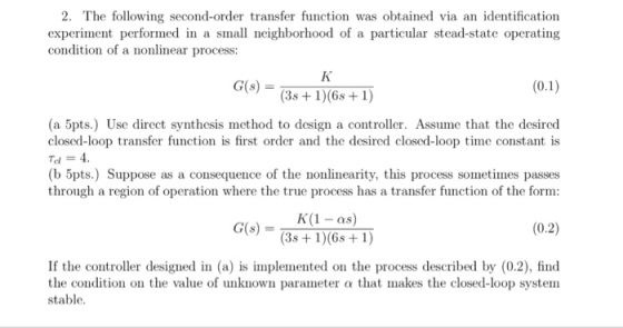 2. The following second-order transfer function was obtained via an identification experiment performed in a small neighborhood of a particular stead-state operating condition of a nonlinear process: G(s) = (3s +1)(6s1) (a 5pts.) Use direct synthesis method to design a controller. Assume that the desired closed-loop transfer function is first order and the desired closed-loop time constant is Td = 4. (b 5pts.) Suppose as a consequence of the nonlinearity, this process sometimes passes through a region of operation where the true process has a transfer function of the form: K(1 -as) 3s + 1)6s+ ) G(s) (0.2) If the controller designed in (a) is implemented on the process described by (0.2), find the condition on the value of unknown parameter a that makes the closed-loop system stable.