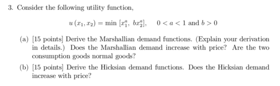 3. Consider the following utility function, (a) [15 points] Derive the Marshallian demand functions. (Explain your derivation in details.) Does the Marshallian demand increase with price? Are the two consumption goods normal goods? (b) [15 points] Derive the Hicksian demand functions. Does the Hicksian demand increase with price?