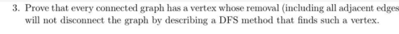 3. Prove that every connected graph has a vertex whose removal (including all adjacent edges will not disconnect the graph by describing a DFS method that finds such a vertex.