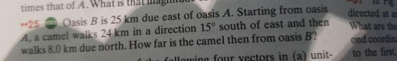 times that of A. What is that Illagimtuu 25 Oasis B is 25 km due east of oasis A. Starting from oasis a camel walks 24 km in a direction 15° south of east and then reced at a What are the ond coordin walks 8.0 km due north. How far is the camel then from oasis B lu folloing four vectors in (a) unit- to the first