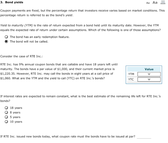 3. Bond yields Aa Aa Coupon payments are fixed, but the percentage return that investors receive varies based on market conditions. This percentage return is referred to as the bonds yield Yield to maturity (YTM) is the rate of return expected from a bond held until its maturity date. However, the YTM equals the expected rate of return under certain assumptions. Which of the following is one of those assumptions? O The bond has an early redemption feature. O The bond will not be called. Consider the case of RTE Inc. RTE Inc. has 9% annual coupon bonds that are callable and have 18 years left until maturity. The bonds have a par value of $1,000, and their current market price is $1,220.35. However, RTE Inc. may call the bonds in eight years at a call price of $1,060. What are the YTM and the yield to call (YTC) on RTE Inc.s bonds? Value YTM YTC If interest rates are expected to remain constant, what is the best estimate of the remaining life left for RTE Inc.s bonds? O 18 years O 8 years O 5 years O 10 years If RTE Inc. issued new bonds today, what coupon rate must the bonds have to be issued at par?