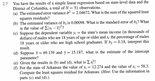 You have the results of a simple linear regression based on state-level data and the (a) The estimated error variance .04672. What is the sum of the squared least (b) The estimated variance of ba is 0.00098. What is the standard error of b2? What 2.7 District of Columbia, a total of N- 51 observations. squares residuals? is the value of Σ(x- 2? (c) Suppose the dependent variable y the states mean income (in thousands of dollars) of males who are 18 years of age or older and x the percentage of males 18 years or older who are high school graduates. If b-0.18, interpret this result. (d) Suppose (e) Given the results in (b) and (d), what is ΣΧΡ 69.139 and y 15.187, what is the estimate of the intercept parameter? (f) For the state of Arkansas the value ofy 12.274 and the value of x58.3. Compute the least squares residual for Arkansas. (Hint: Use the information in parts (c) and (d).).