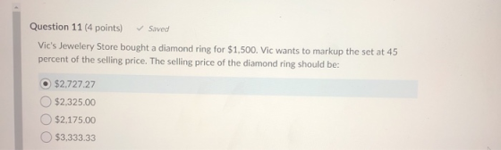 Question 11 (4 points) Saved Vics Jewelery Store bought a diamond ring for $1,500. Vic wants to markup the set at 45 percent