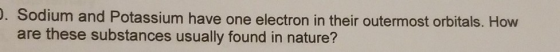 1. Sodium and Potassium have one electron in their outermost orbitals. How are these substances usually found in nature?