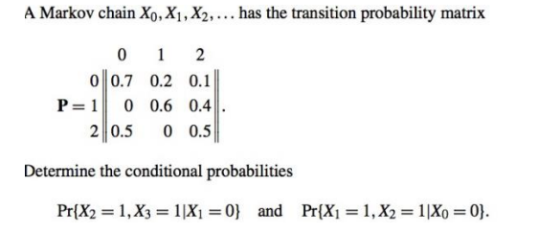 A Markov chain Xo, X1, X2,... has the transition probability matrix 0 0.7 0.2 0.1 P 10 0.6 0.4 20.5 0 0.5 Determine the conditional probabilities