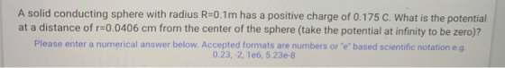 A solid conducting sphere with radius R=0.1m has a positive charge of 0.175 C. What is the potential at a distance of r=0.040