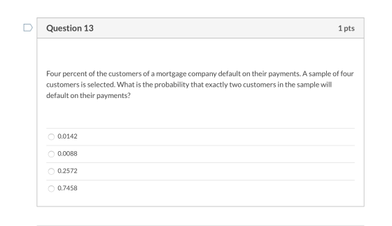 Question 13 1 pts Four percent of the customers of a mortgage company default on their payments. A sample of four customers i