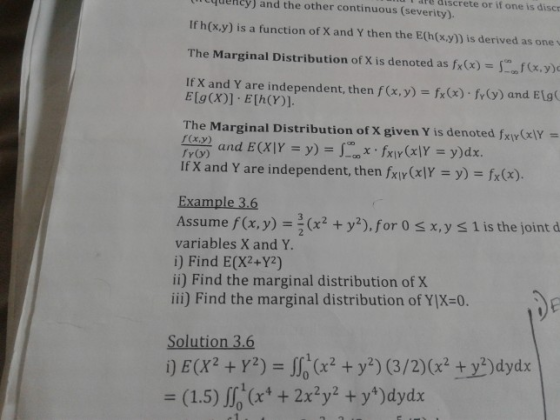 dPe discrete or if one is discr qecy) and the other continuous (severity). If h(x.y) is a function of X and Y then the E(h(x.y)) is derived as onev The Marginal Distribution of X is denoted as fx(x)xy If X and Y are independent, then f(x,y) fx (x)- y) and Elg( The Marginal Distribution of X given Y is denoted fxiy(lY- fr(y) If X and Y are independent, then fxly(xY = y)-fx(x) Assume f(x, y) = 2 (x2 + y2), for 0 x, y l is the joint d variables X and Y. i) Find E(X2+Y2) ii) Find the marginal distribution of X ili) Find the marginal distribution of YIX-0. i) E(X2 + Y2)- (x2 + y*) (3/2)(x2 +yydydx 3(1.5) (x4 + 2x2y2 + y*) dydx