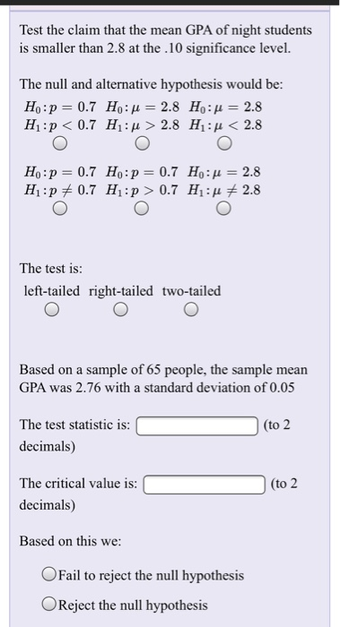 Test the claim that the mean GPA of night students is smaller than 2.8 at the .10 significance level. The null and alternative hypothesis would be: H1 : p < 0.7 H1ιμ>2.8 H1 : μ < 2.8 Ho:p 0.7 Ho:p 0.7 Ho: 2.8 The test is: left-tailed right-tailed two-tailed Based on a sample of 65 people, the sample mean GPA was 2.76 with a standard deviation of 0.05 The test statistic is: decimals) The critical value is: decimals) Based on this we to (to 2 OFail to reject the null hypothesis Reject the null hypothesis