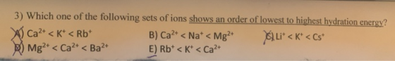 3) Which one of the following sets of ions shows an order of lowest to highest hydration energy? ) Ca2+ < K+ < Rb+ B) Ca2+ <