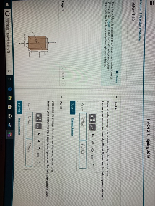 E MCH 213 -Spring 2019 roblem 1.50 Review Part A The plastic block is subjected to an axial compressive force of F-700 N. (Figure 1) The caps at the top and bottom Determine the average normal stress acting along section a a Express your answer to three significant figures and include appropriate units. throughout the block Units Submit 1of1 Figure Part B Determine the average shear stress acting along section a a. to three Units Submit Hi e 。 在这里输入你要搜索的内容