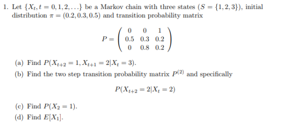 1. Let {Xt,t 0,1,2,...J be a Markov chain with three states (S 1,2,3]), initial distribution (0.2,0.3,0.5) and transition probability matrix P0.5 0.3 0.2 0 0.8 0.2 (a) Find P(Xt+2 1, Xt+1-2Xt 3) (b) Find the two step transition probability matrix P2) and specifically (e) Find P(X2-1 (d) Find EXi.